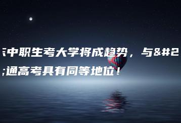 广东中职生考大学将成趋势，与普通高考具有同等地位！-广东技校排名网