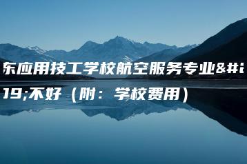 广东应用技工学校航空服务专业好不好(附:学校费用)-广东技校排名网
