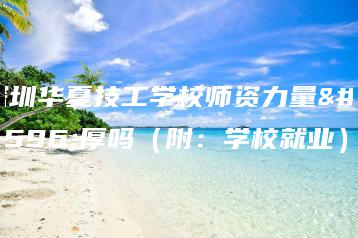 深圳华夏技工学校师资力量雄厚吗（附：学校就业）-广东技校排名网