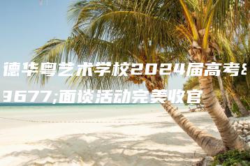 英德华粤艺术学校2024届高考班面谈活动完美收官-广东技校排名网