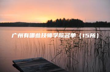 广州有哪些技师学院名单（15所）-广东技校排名网