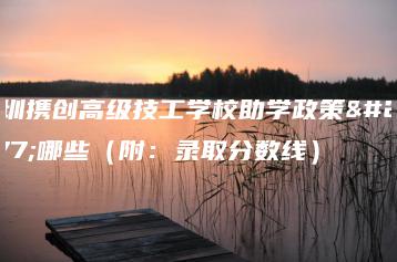 深圳携创高级技工学校助学政策有哪些（附：录取分数线）-广东技校排名网