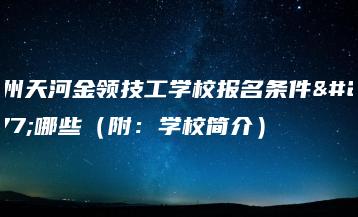 广州天河金领技工学校报名条件有哪些（附：学校简介）-广东技校排名网