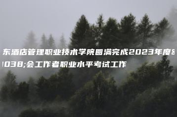 广东酒店管理职业技术学院圆满完成2023年度社会工作者职业水平考试工作-广东技校排名网