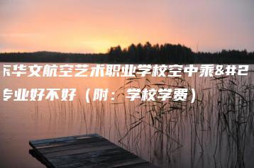 广东华文航空艺术职业学校空中乘务专业好不好(附:学校学费)-广东技校排名网
