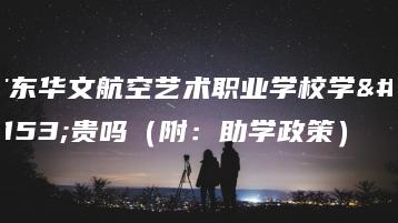 广东华文航空艺术职业学校学费贵吗（附：助学政策）-广东技校排名网