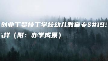 广东创业工贸技工学校幼儿教育专业怎么样（附：办学成果）-广东技校排名网