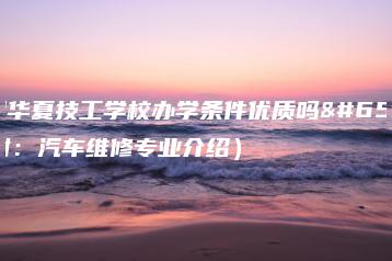 深圳华夏技工学校办学条件优质吗(附:汽车维修专业介绍)-广东技校排名网