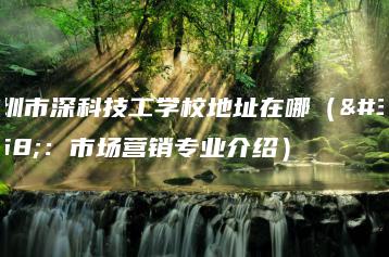 深圳市深科技工学校地址在哪（附：市场营销专业介绍）-广东技校排名网