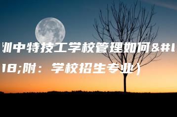 深圳中特技工学校管理如何（附：学校招生专业）-广东技校排名网