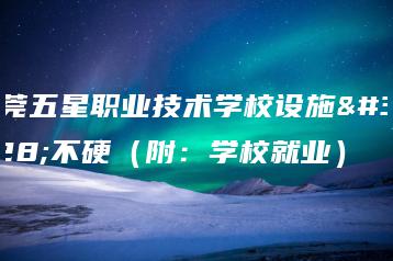 东莞五星职业技术学校设施硬不硬（附：学校就业）-广东技校排名网