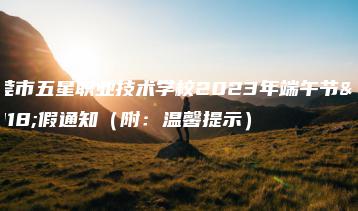 东莞市五星职业技术学校2023年端午节放假通知（附：温馨提示）-广东技校排名网