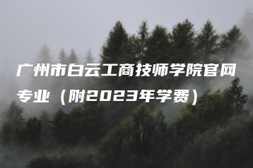 广州市白云工商技师学院官网专业（附2023年学费）-广东技校排名网