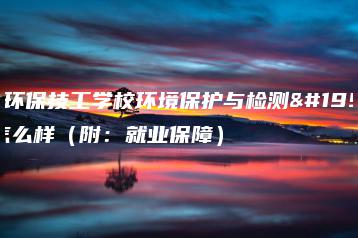 广东环保技工学校环境保护与检测专业怎么样（附：就业保障）-广东技校排名网