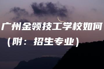 广州金领技工学校如何（附：招生专业）-广东技校排名网
