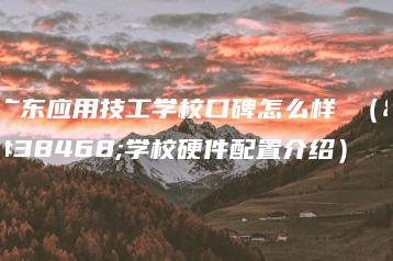 广东应用技工学校口碑怎么样 （附学校硬件配置介绍）-广东技校排名网