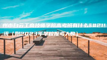 广州市白云工商技师学院高考班有什么喜讯（附2023年学校报考人数）-广东技校排名网