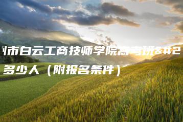 广州市白云工商技师学院高考班有多少人（附报名条件）-广东技校排名网