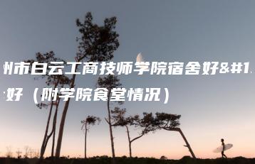 广州市白云工商技师学院宿舍好不好（附学院食堂情况）-广东技校排名网