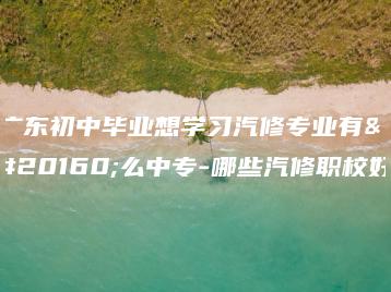 广东初中毕业想学习汽修专业有什么中专-哪些汽修职校好-广东技校排名网