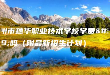 广州市穗华职业技术学校学费贵吗（附最新招生计划）-广东技校排名网