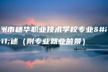 广州市穗华职业技术学校专业描述（附专业就业前景）-广东技校排名网