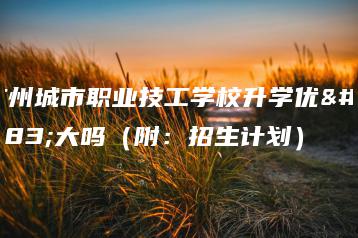 广州城市职业技工学校升学优势大吗（附：招生计划）-广东技校排名网