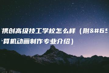 深圳携创高级技工学校怎么样（附：计算机动画制作专业介绍）-广东技校排名网