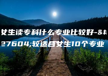 女生读专科什么专业比较好-比较适合女生10个专业-广东技校排名网