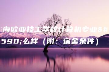 珠海欧亚技工学校计算机专业怎么样（附：宿舍条件）-广东技校排名网