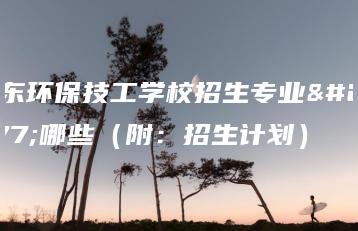 广东环保技工学校招生专业有哪些（附：招生计划）-广东技校排名网