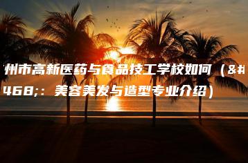 广州市高新医药与食品技工学校如何(附:美容美发与造型专业介绍)-广东技校排名网