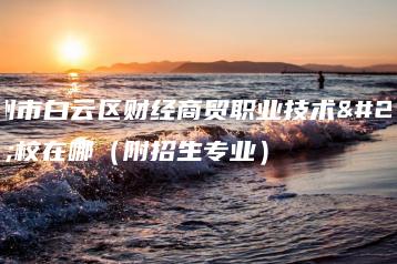 广州市白云区财经商贸职业技术学校在哪（附招生专业）-广东技校排名网