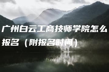 广州白云工商技师学院怎么报名(附报名时间)-广东技校排名网