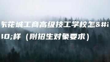 广东花城工商高级技工学校怎么样（附招生对象要求）-广东技校排名网