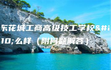 广东花城工商高级技工学校怎么样（附问题解答）-广东技校排名网