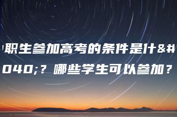 中职生参加高考的条件是什么？哪些学生可以参加？-广东技校排名网