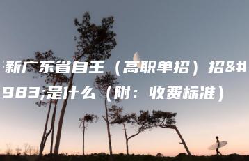 最新广东省自主(高职单招)招生是什么(附:收费标准)-广东技校排名网