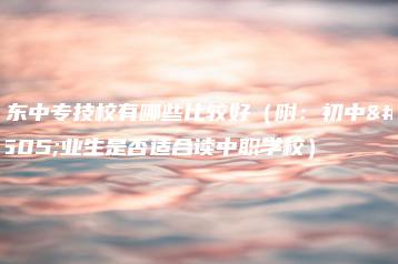 广东中专技校有哪些比较好（附：初中毕业生是否适合读中职学校）-广东技校排名网