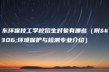 广东环保技工学校招生对象有哪些（附：环境保护与检测专业介绍）-广东技校排名网