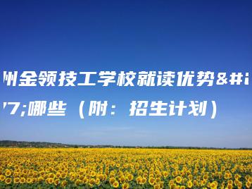 广州金领技工学校就读优势有哪些(附:招生计划)-广东技校排名网
