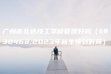 广州市北达技工学校管理好吗(附2023年新生报到时间)-广东技校排名网
