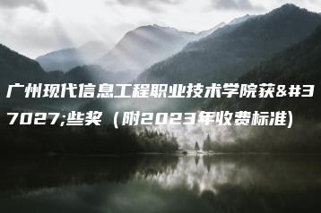 广州现代信息工程职业技术学院获那些奖（附2023年收费标准)-广东技校排名网
