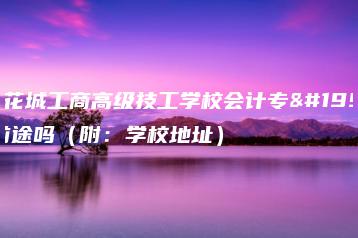 广东花城工商高级技工学校会计专业有前途吗（附：学校地址）-广东技校排名网
