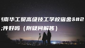 广州南华工贸高级技工学校宿舍条件好吗(附疑问解答)-广东技校排名网