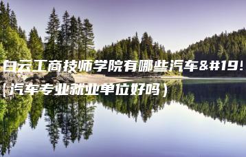 广州白云工商技师学院有哪些汽车专业(汽车专业就业单位好吗)-广东技校排名网