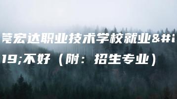 东莞宏达职业技术学校就业好不好(附:招生专业)-广东技校排名网