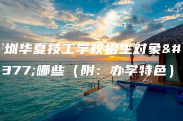 深圳华夏技工学校招生对象有哪些（附：办学特色）-广东技校排名网