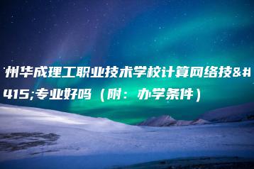 广州华成理工职业技术学校计算网络技术专业好吗（附：办学条件）-广东技校排名网