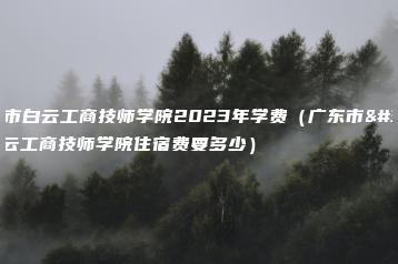 广东市白云工商技师学院2023年学费（广东市白云工商技师学院住宿费要多少）-广东技校排名网